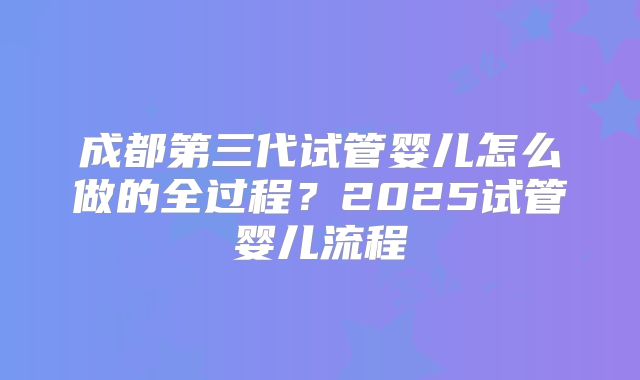 成都第三代试管婴儿怎么做的全过程?2025试管婴儿流程