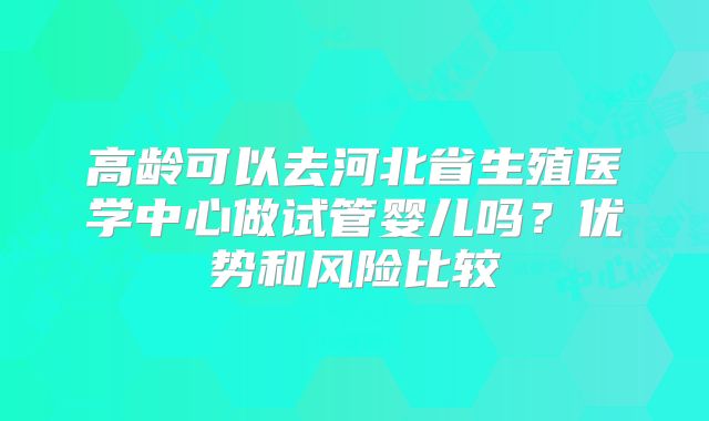 高龄可以去河北省生殖医学中心做试管婴儿吗?优势和风险比较