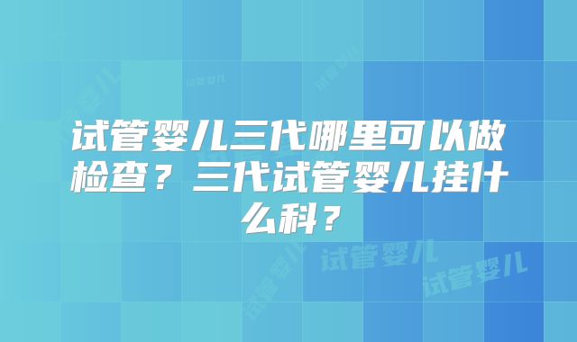 试管婴儿三代哪里可以做检查?三代试管婴儿挂什么科?