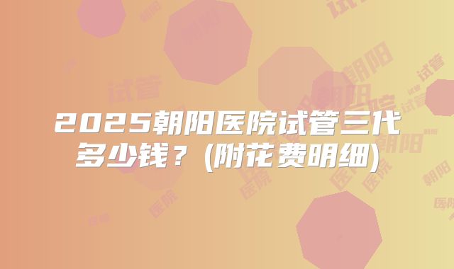 2025朝阳医院试管三代多少钱?(附花费明细)