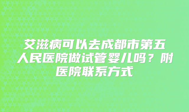 艾滋病可以去成都市第五人民医院做试管婴儿吗？附医院联系方式