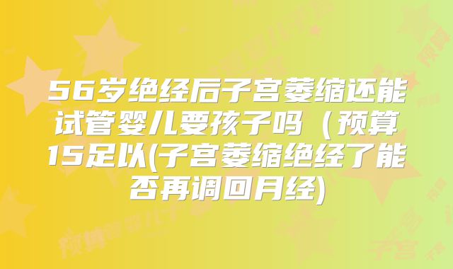 56岁绝经后子宫萎缩还能试管婴儿要孩子吗（预算15足以(子宫萎缩绝经了能否再调回月经)