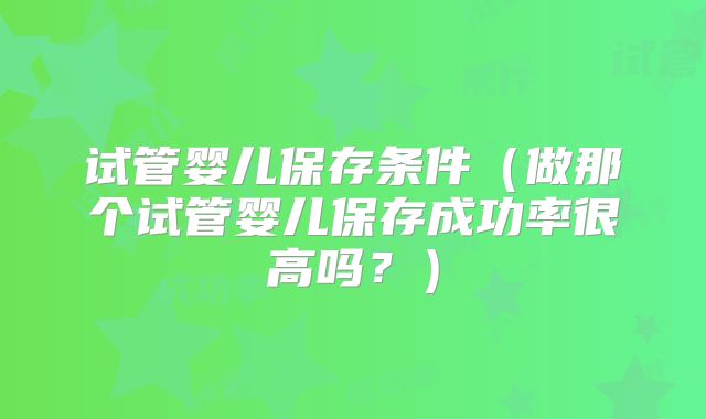 试管婴儿保存条件（做那个试管婴儿保存成功率很高吗？）
