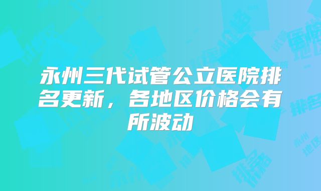 永州三代试管公立医院排名更新,各地区价格会有所波动