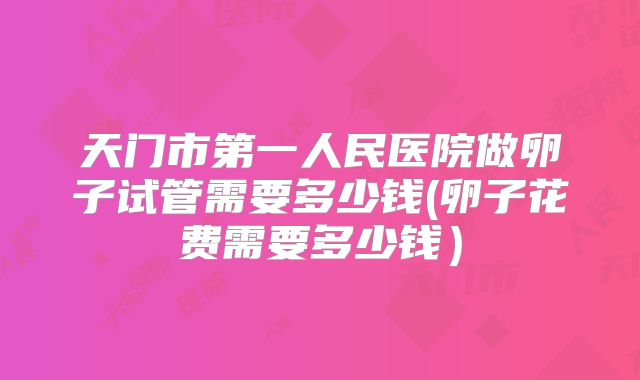 天门市第一人民医院做卵子试管需要多少钱(卵子花费需要多少钱)
