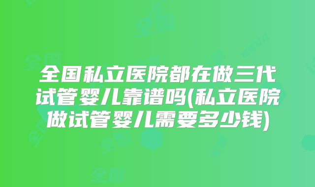 全国私立医院都在做三代试管婴儿靠谱吗(私立医院做试管婴儿需要多少钱)