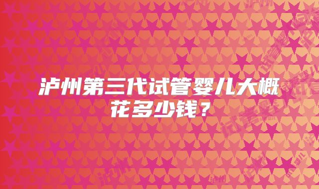 泸州第三代试管婴儿大概花多少钱?