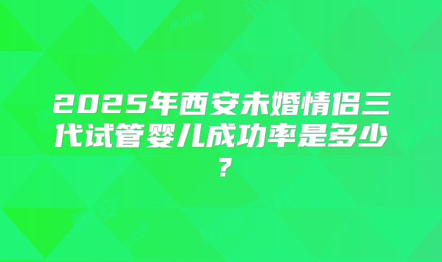 2025年西安未婚情侣三代试管婴儿成功率是多少？
