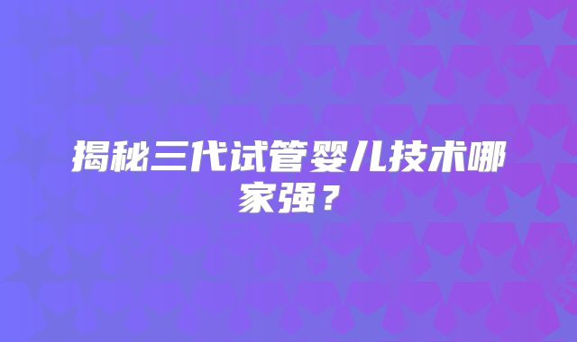 揭秘三代试管婴儿技术哪家强？