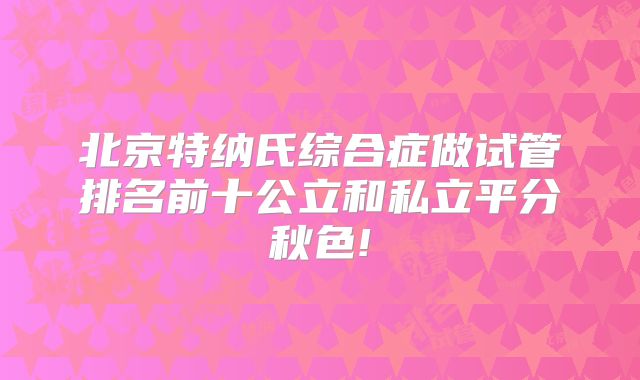 北京特纳氏综合症做试管排名前十公立和私立平分秋色!