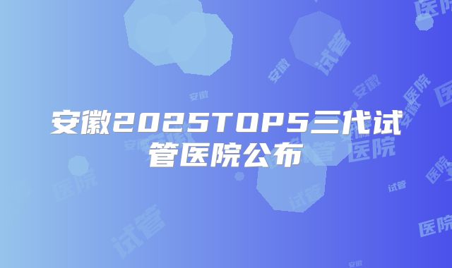 安徽2025TOP5三代试管医院公布