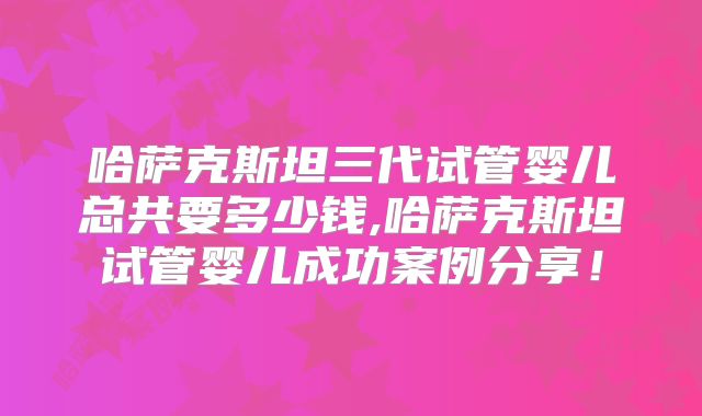 哈萨克斯坦三代试管婴儿总共要多少钱,哈萨克斯坦试管婴儿成功案例分享！