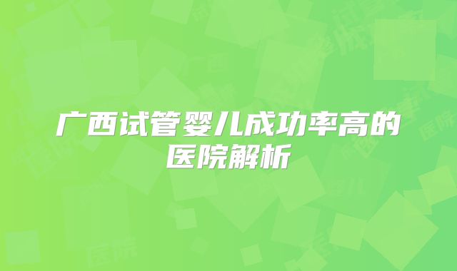 广西试管婴儿成功率高的医院解析