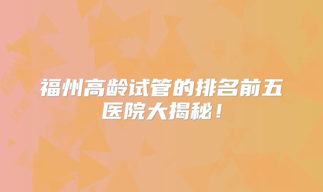 福州高龄试管的排名前五医院大揭秘！