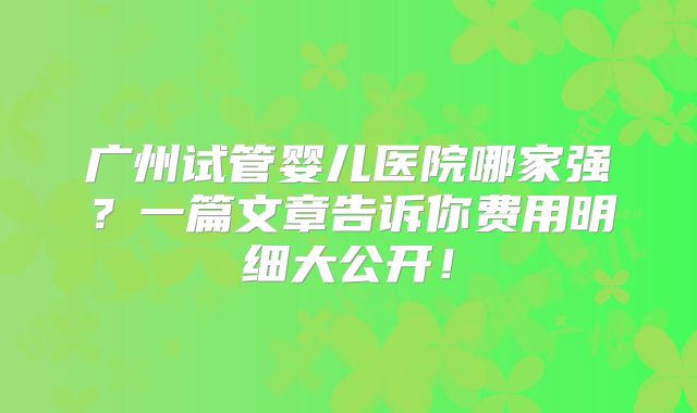 广州试管婴儿医院哪家强？一篇文章告诉你费用明细大公开！