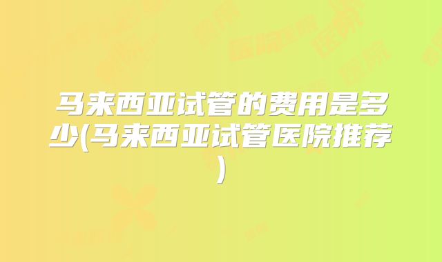 马来西亚试管的费用是多少(马来西亚试管医院推荐)