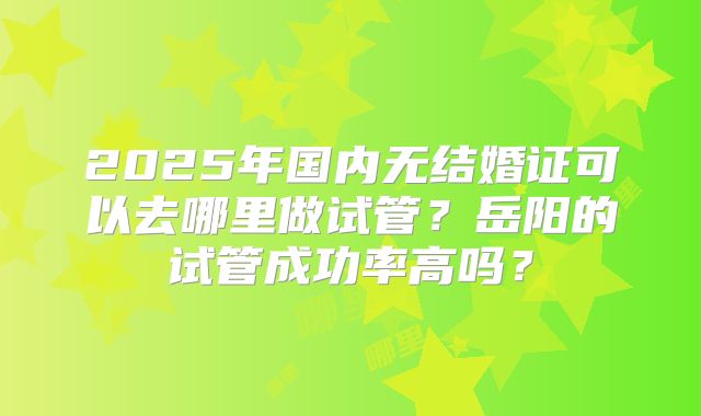 2025年国内无结婚证可以去哪里做试管？岳阳的试管成功率高吗？