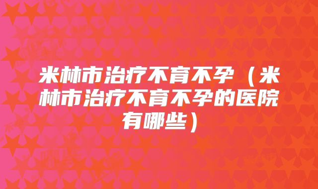 米林市治疗不育不孕(米林市治疗不育不孕的医院有哪些)