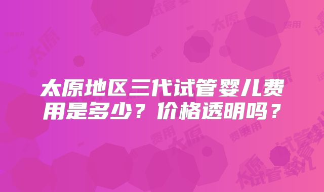 太原地区三代试管婴儿费用是多少？价格透明吗？