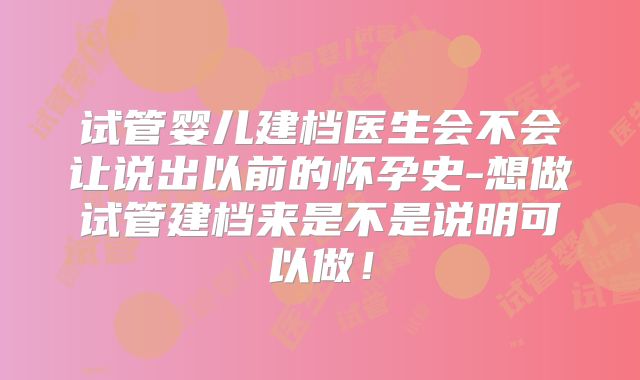 试管婴儿建档医生会不会让说出以前的怀孕史-想做试管建档来是不是说明可以做！