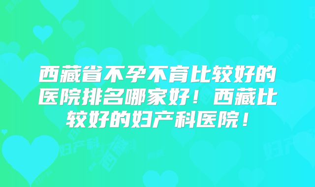 西藏省不孕不育比较好的医院排名哪家好！西藏比较好的妇产科医院！
