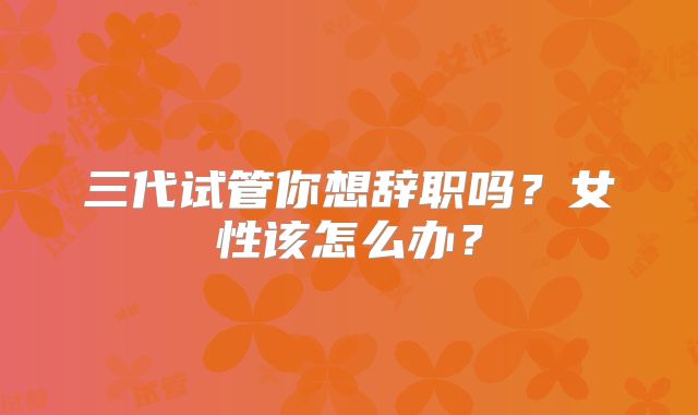 三代试管你想辞职吗？女性该怎么办？