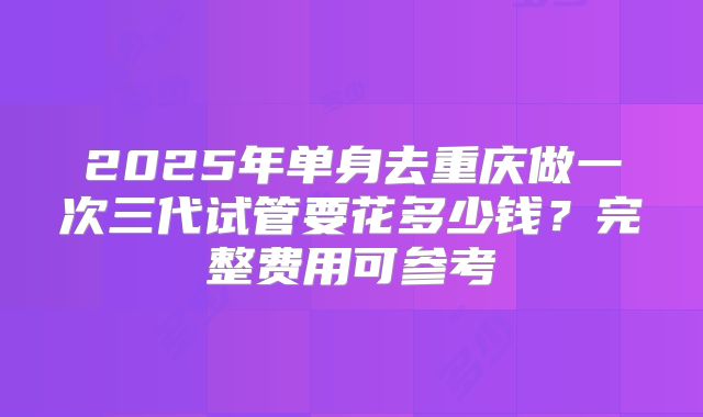 2025年单身去重庆做一次三代试管要花多少钱？完整费用可参考