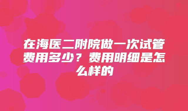 在海医二附院做一次试管费用多少？费用明细是怎么样的