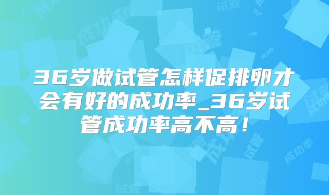 36岁做试管怎样促排卵才会有好的成功率_36岁试管成功率高不高！