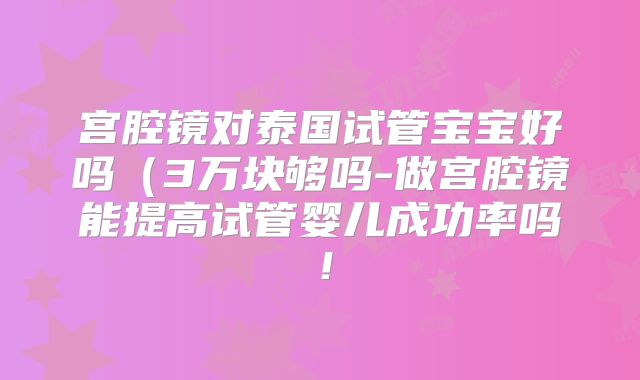 宫腔镜对泰国试管宝宝好吗(3万块够吗-做宫腔镜能提高试管婴儿成功率吗!