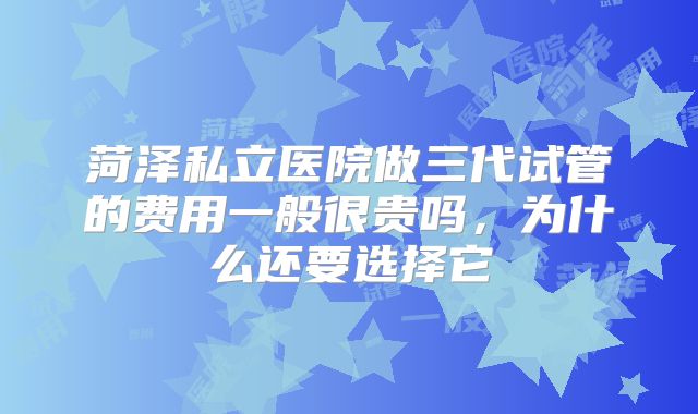 菏泽私立医院做三代试管的费用一般很贵吗，为什么还要选择它