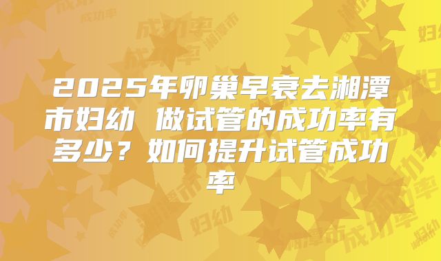 2025年卵巢早衰去湘潭市妇幼 做试管的成功率有多少?如何提升试管成功率