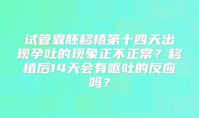 试管囊胚移植第十四天出现孕吐的现象正不正常?移植后14天会有呕吐的反应吗?