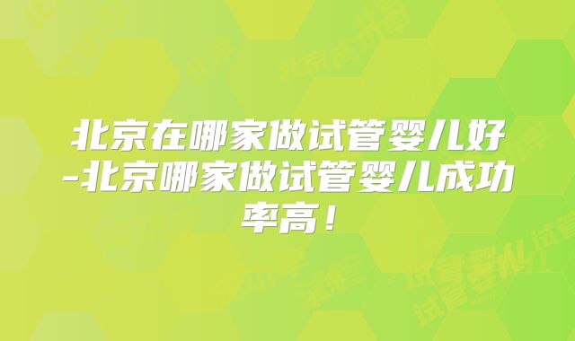 北京在哪家做试管婴儿好-北京哪家做试管婴儿成功率高!