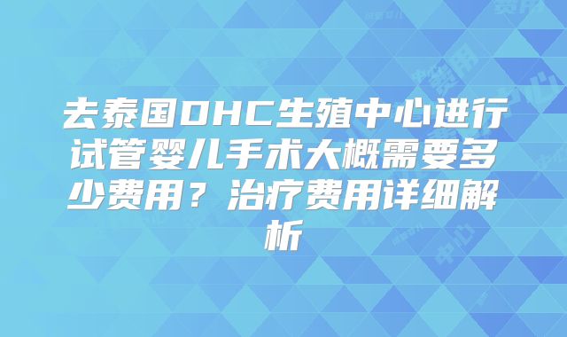去泰国DHC生殖中心进行试管婴儿手术大概需要多少费用？治疗费用详细解析