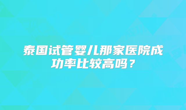 泰国试管婴儿那家医院成功率比较高吗？