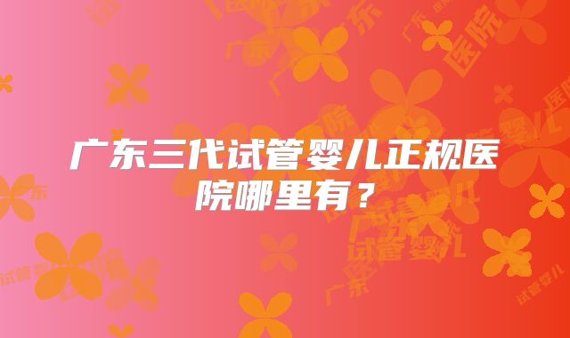 广东三代试管婴儿正规医院哪里有？