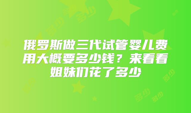 俄罗斯做三代试管婴儿费用大概要多少钱?来看看姐妹们花了多少