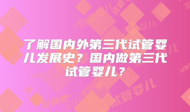 了解国内外第三代试管婴儿发展史？国内做第三代试管婴儿？
