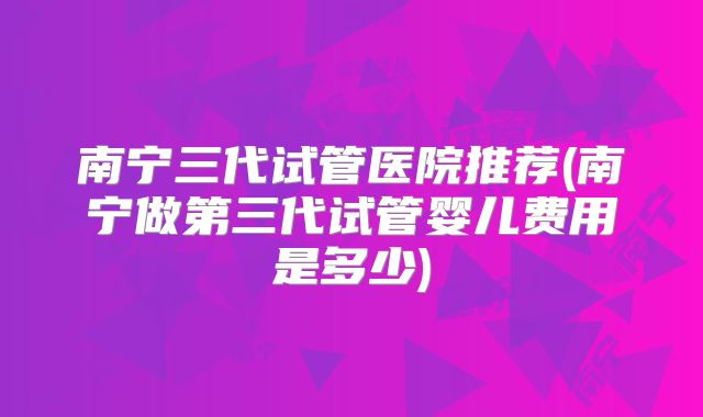 南宁三代试管医院推荐(南宁做第三代试管婴儿费用是多少)