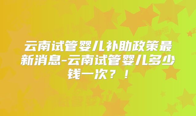 云南试管婴儿补助政策最新消息-云南试管婴儿多少钱一次?!