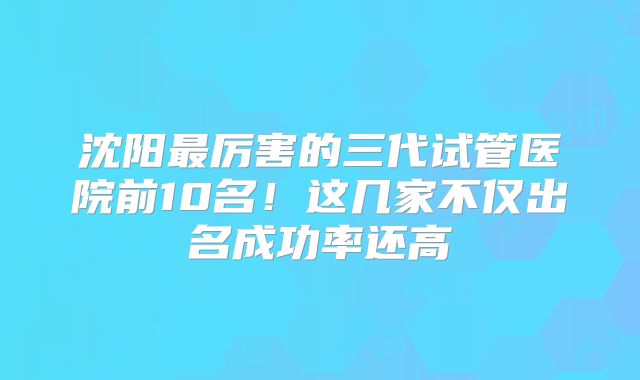 沈阳最厉害的三代试管医院前10名!这几家不仅出名成功率还高