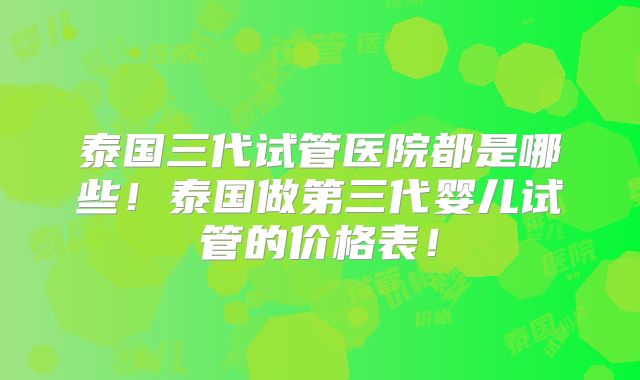 泰国三代试管医院都是哪些！泰国做第三代婴儿试管的价格表！