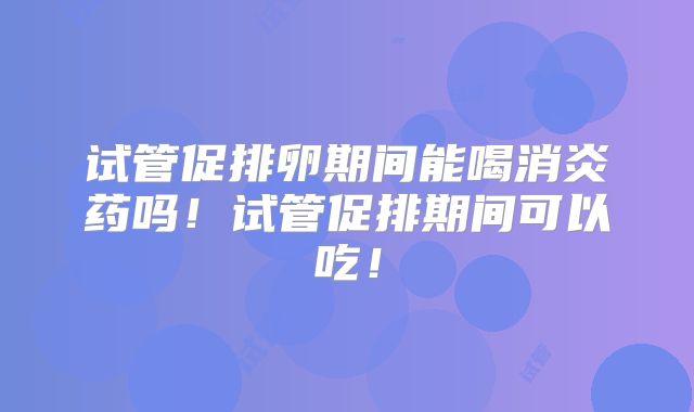 试管促排卵期间能喝消炎药吗!试管促排期间可以吃!