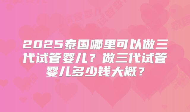 2025泰国哪里可以做三代试管婴儿？做三代试管婴儿多少钱大概？