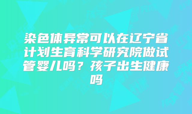 染色体异常可以在辽宁省计划生育科学研究院做试管婴儿吗?孩子出生健康吗