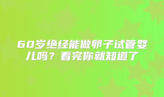 60岁绝经能做卵子试管婴儿吗？看完你就知道了