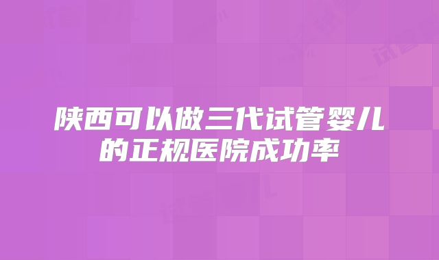 陕西可以做三代试管婴儿的正规医院成功率