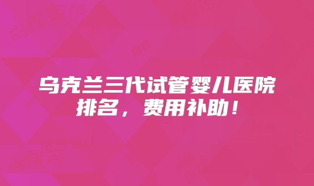 乌克兰三代试管婴儿医院排名，费用补助！