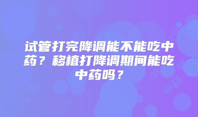 试管打完降调能不能吃中药？移植打降调期间能吃中药吗？